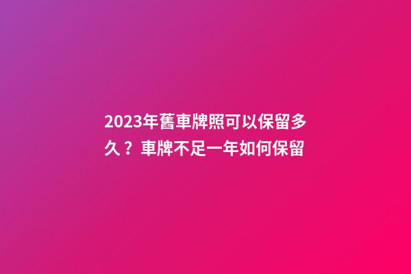 2023年舊車牌照可以保留多久？車牌不足一年如何保留